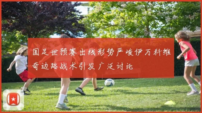 国足世预赛出线形势严峻伊万科维奇边路战术引发广泛讨论