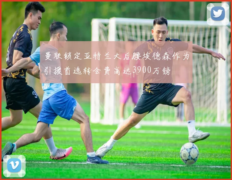 曼联锁定亚特兰大后腰埃德森作为引援首选转会费高达3900万镑