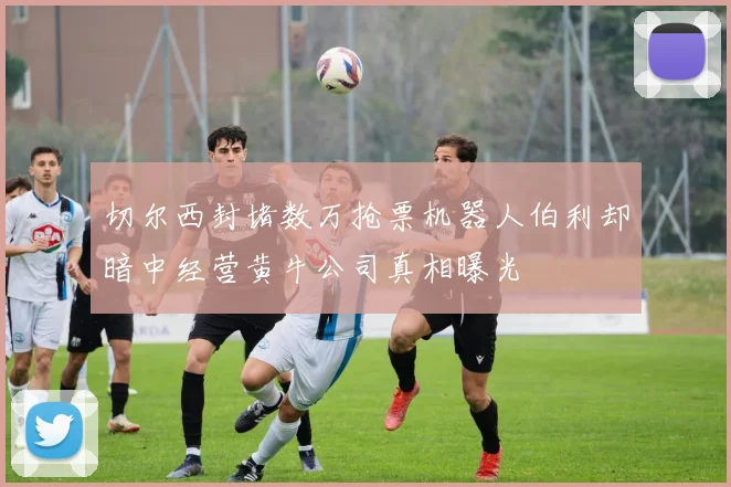 切尔西封堵数万抢票机器人伯利却暗中经营黄牛公司真相曝光