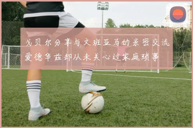 戈贝尔分享与文班亚马的亲密交流爱德华兹却从未关心过家庭琐事