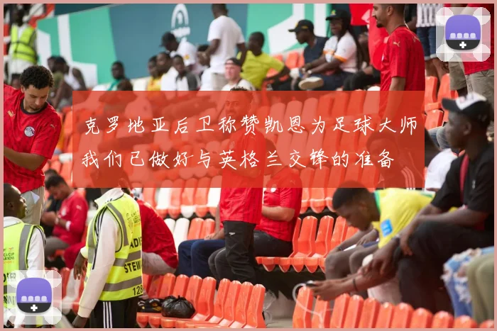 克罗地亚后卫称赞凯恩为足球大师我们已做好与英格兰交锋的准备