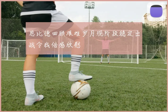 恩比德回顾艰难岁月现阶段稳定出战令我倍感欣慰