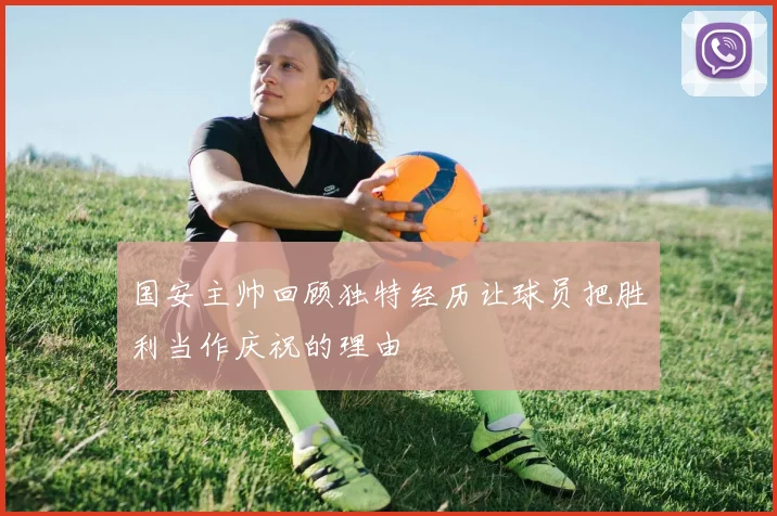 国安主帅回顾独特经历让球员把胜利当作庆祝的理由