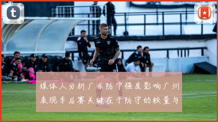 媒体人分析广东防守强度影响广州表现季后赛关键在于防守的较量与适应能力