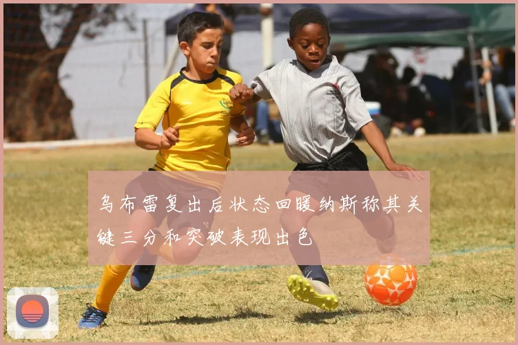 乌布雷复出后状态回暖纳斯称其关键三分和突破表现出色
