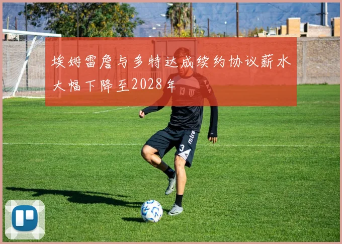 埃姆雷詹与多特达成续约协议薪水大幅下降至2028年