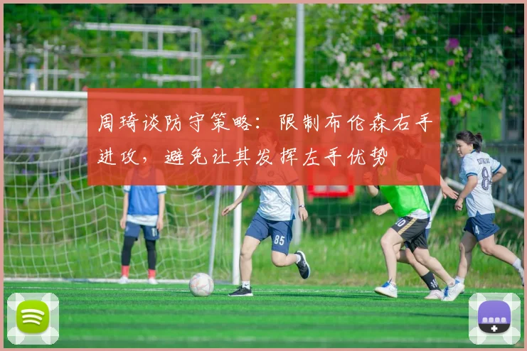 周琦谈防守策略：限制布伦森右手进攻，避免让其发挥左手优势