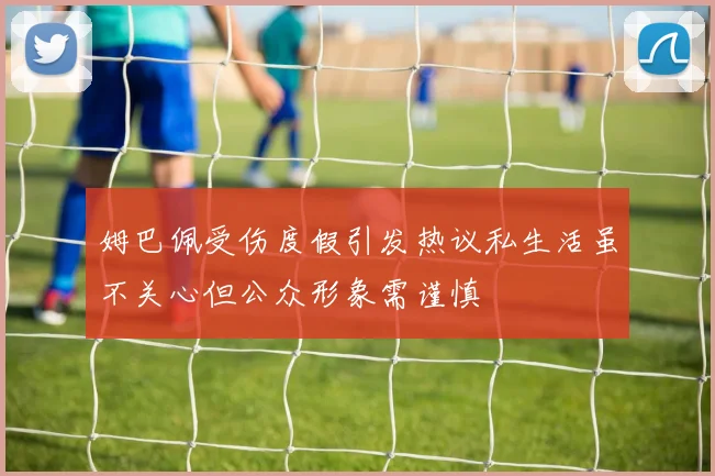 姆巴佩受伤度假引发热议私生活虽不关心但公众形象需谨慎