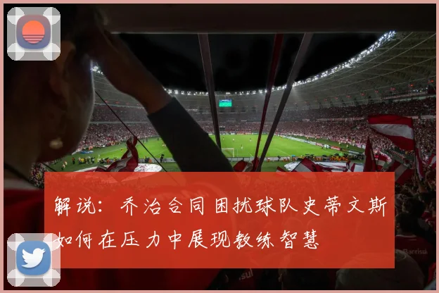解说：乔治合同困扰球队史蒂文斯如何在压力中展现教练智慧