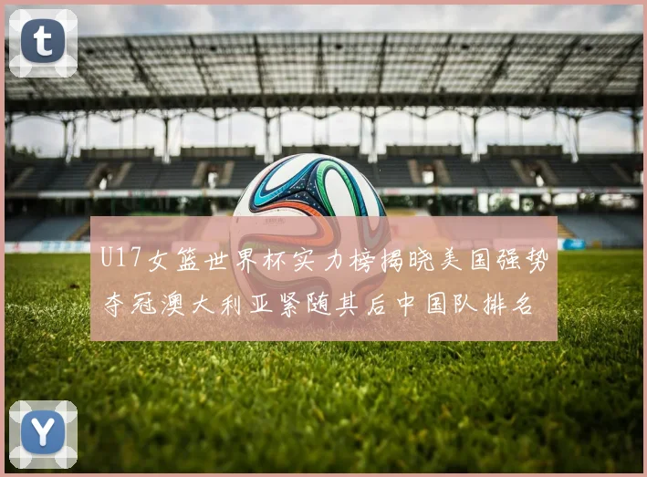 U17女篮世界杯实力榜揭晓美国强势夺冠澳大利亚紧随其后中国队排名第十