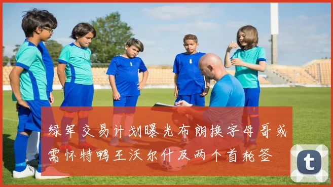 绿军交易计划曝光布朗换字母哥或需怀特鸭王沃尔什及两个首轮签
