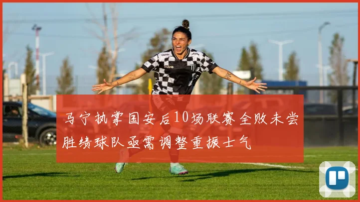 马宁执掌国安后10场联赛全败未尝胜绩球队亟需调整重振士气