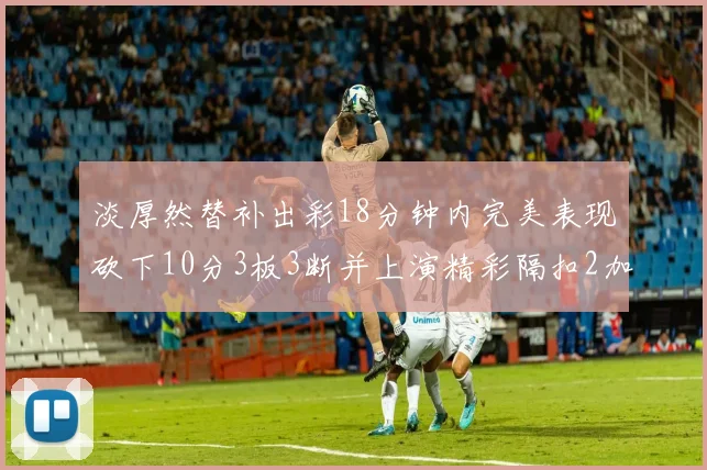 淡厚然替补出彩18分钟内完美表现砍下10分3板3断并上演精彩隔扣2加1