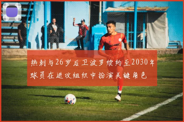 热刺与26岁后卫波罗续约至2030年球员在进攻组织中扮演关键角色