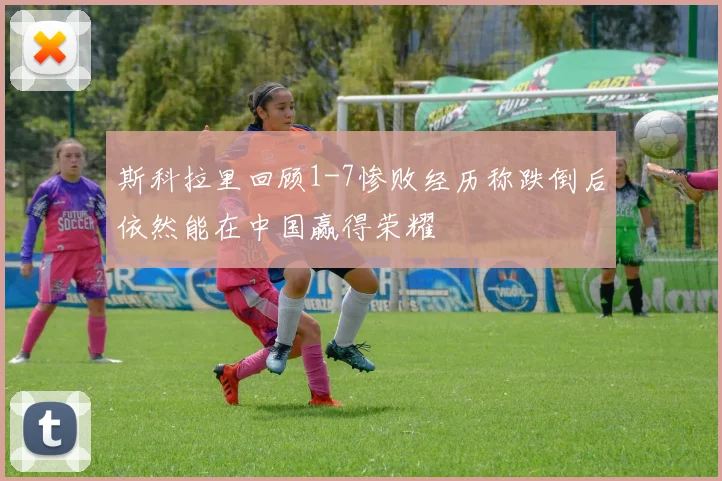 斯科拉里回顾1-7惨败经历称跌倒后依然能在中国赢得荣耀
