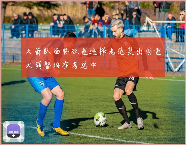 火箭队面临双重选择老范复出或重大调整均在考虑中