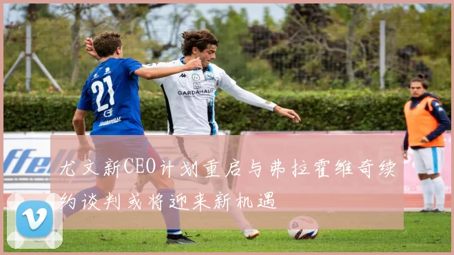尤文新CEO计划重启与弗拉霍维奇续约谈判或将迎来新机遇