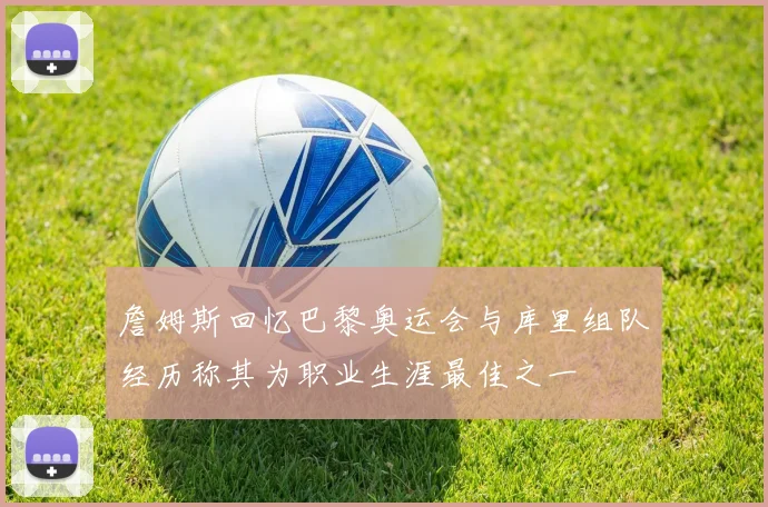 詹姆斯回忆巴黎奥运会与库里组队经历称其为职业生涯最佳之一