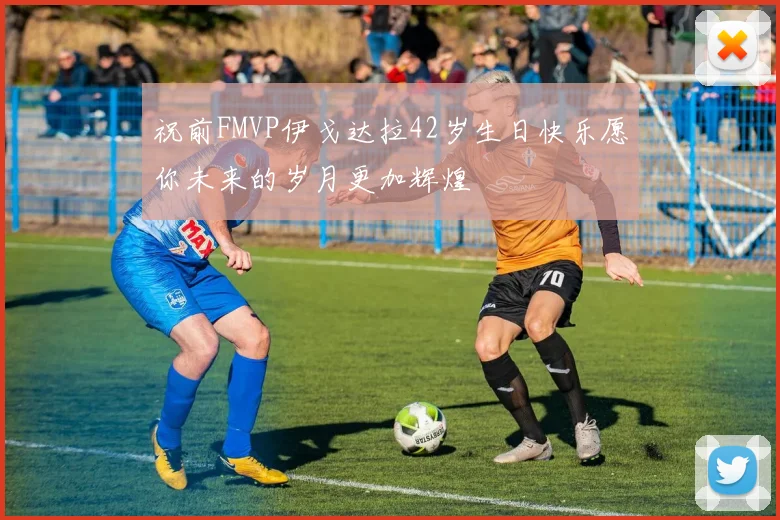 祝前FMVP伊戈达拉42岁生日快乐愿你未来的岁月更加辉煌