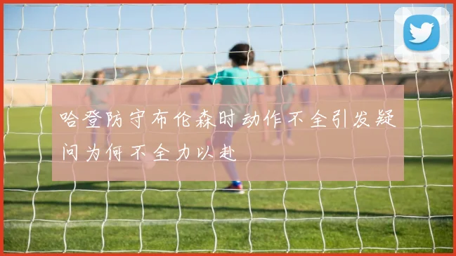 哈登防守布伦森时动作不全引发疑问为何不全力以赴