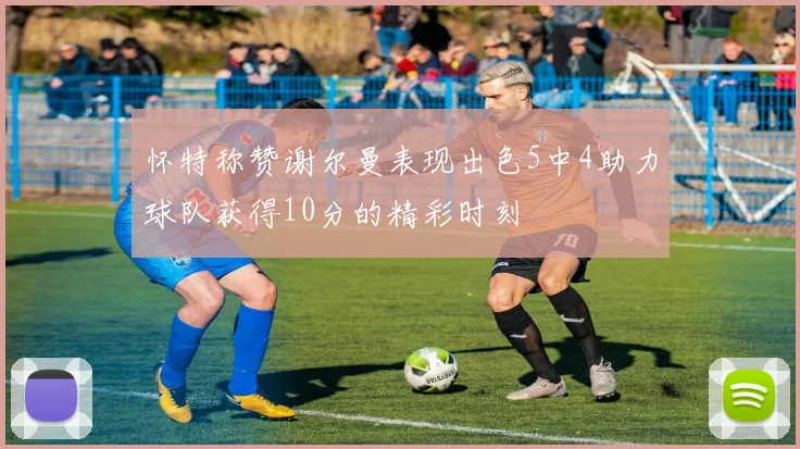 怀特称赞谢尔曼表现出色5中4助力球队获得10分的精彩时刻