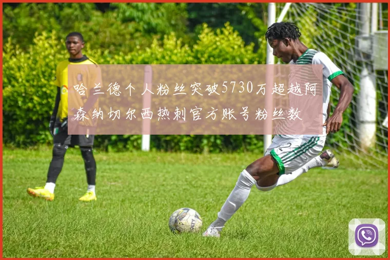 哈兰德个人粉丝突破5730万超越阿森纳切尔西热刺官方账号粉丝数